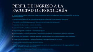 PERFIL DE INGRESO A LA
FACULTAD DE PSICOLOGÍA
• Conocimientos, hábitos, valores y actitudes constitutivos de una cultura general básica y en especial de las ciencias
sociales y humanas.
• Conocimientos básicos de las matemáticas, pensamiento lógico así como conceptos abstractos.
• Formación metodológica para acceder al conocimiento de la problemática social.
• Capacidad de observación y escucha sistemática.
• Capacidad creativa, analítica y pensamiento crítico.
• Disposición para el autoestudio y el aprendizaje grupal.
• Disposición hacia el estudio permanente y la búsqueda constante de conocimientos de manera autónoma.
• Capacidad para establecer y mantener relaciones interpersonales con los demás miembros de su comunidad.
• Una actitud de compromiso y respeto a los valores, creencia y opiniones de los otros.
• Interés por el estudio del comportamiento humano.
• Valores expresados a través de actitudes proactivas, asertivas y propositivas, así como de responsabilidad y respeto
hacia los demás, la sociedad y su entorno.
• Valores éticos en el ejercicio profesional y en sus acciones personales.
 
