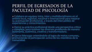 PERFIL DE EGRESADOS DE LA
FACULTAD DE PSICOLOGÍA
• Colabora en equipos intra, inter y multidisciplinares en el
ámbito local, regional, nacional e internacional para mejorar
su acentuación profesional, a través del intercambio de
experiencias y conocimientos.
• Ejerce su práctica profesional desde una perspectiva crítica
y compleja, para resolver los diversos problemas de manera
autónoma, auténtica, creativa y transformadora.
• Ejerce liderazgo orientándolo al logro de metas comunes,
promoviendo la participación activa de los miembros de la
comunidad.
 