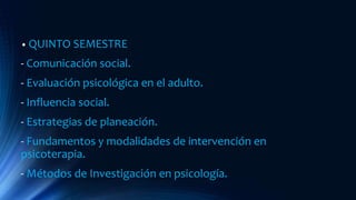 • QUINTO SEMESTRE
- Comunicación social.
- Evaluación psicológica en el adulto.
- Influencia social.
- Estrategias de planeación.
- Fundamentos y modalidades de intervención en
psicoterapia.
- Métodos de Investigación en psicología.
 
