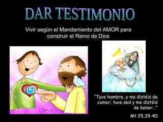 DAR TESTIMONIO Vivir según el Mandamiento del AMOR para construir el Reino de Dios “ Tuve hambre, y me distéis de comer; tuve sed y me distéis de beber…” Mt 25,35-40 