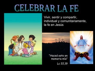CELEBRAR LA FE Vivir, sentir y compartir, individual y comunitariamente, la fe en Jesús “ Haced esto en memoria mía” Lc 22,19 