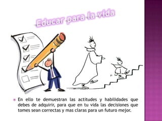   En ello te demuestran las actitudes y habilidades que
    debes de adquirir, para que en tu vida las decisiones que
    tomes sean correctas y mas claras para un futuro mejor.
 