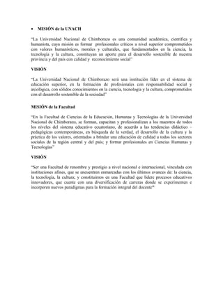 • MISIÓN de la UNACH
“La Universidad Nacional de Chimborazo es una comunidad académica, científica y
humanista, cuya misión es formar profesionales críticos a nivel superior comprometidos
con valores humanísticos, morales y culturales, que fundamentados en la ciencia, la
tecnología y la cultura, constituyan un aporte para el desarrollo sostenible de nuestra
provincia y del país con calidad y reconocimiento social”
VISIÓN
“La Universidad Nacional de Chimborazo será una institución líder en el sistema de
educación superior, en la formación de profesionales con responsabilidad social y
axiológica, con sólidos conocimientos en la ciencia, tecnología y la cultura, comprometidos
con el desarrollo sostenible de la sociedad”
MISIÓN de la Facultad
“En la Facultad de Ciencias de la Educación, Humanas y Tecnologías de la Universidad
Nacional de Chimborazo, se forman, capacitan y profesionalizan a los maestros de todos
los niveles del sistema educativo ecuatoriano, de acuerdo a las tendencias didáctico –
pedagógicas contemporáneas, en búsqueda de la verdad, el desarrollo de la cultura y la
práctica de los valores, orientados a brindar una educación de calidad a todos los sectores
sociales de la región central y del país; y formar profesionales en Ciencias Humanas y
Tecnologías”
VISIÓN
“Ser una Facultad de renombre y prestigio a nivel nacional e internacional, vinculada con
instituciones afines, que se encuentren enmarcadas con los últimos avances de: la ciencia,
la tecnología, la cultura; y constituirnos en una Facultad que lidere procesos educativos
innovadores, que cuente con una diversificación de carreras donde se experimenten e
incorporen nuevos paradigmas para la formación integral del docente”
 