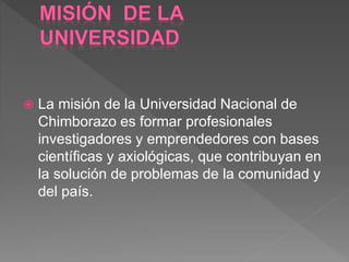  La misión de la Universidad Nacional de
Chimborazo es formar profesionales
investigadores y emprendedores con bases
científicas y axiológicas, que contribuyan en
la solución de problemas de la comunidad y
del país.
 