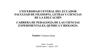 UNIVERSIDAD CENTRAL DEL ECUADOR
FACULTAD DE FILOSOFÍA, LETRAS Y CIENCIAS
DE LA EDUCACIÓN
CARRERA DE PEDAGOGÍA DE LAS CIENCIAS
EXPERIMENTALES, QUÍMICA Y BIOLOGÍA
Nombre: Cuenca Jenny
Quito - Ecuador
Período marzo – Agosto 2017
 