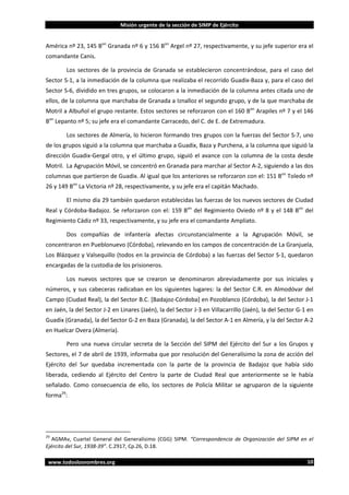Misión urgente de la sección de SIMP de Ejército

América nº 23, 145 Bon Granada nº 6 y 156 Bon Argel nº 27, respectivamente, y su jefe superior era el
comandante Canis.
Los sectores de la provincia de Granada se establecieron concentrándose, para el caso del
Sector S-1, a la inmediación de la columna que realizaba el recorrido Guadix-Baza y, para el caso del
Sector S-6, dividido en tres grupos, se colocaron a la inmediación de la columna antes citada uno de
ellos, de la columna que marchaba de Granada a Iznalloz el segundo grupo, y de la que marchaba de
Motril a Albuñol el grupo restante. Estos sectores se reforzaron con el 160 Bon Arapiles nº 7 y el 146
Bon Lepanto nº 5; su jefe era el comandante Carracedo, del C. de E. de Extremadura.
Los sectores de Almería, lo hicieron formando tres grupos con la fuerzas del Sector S-7, uno
de los grupos siguió a la columna que marchaba a Guadix, Baza y Purchena, a la columna que siguió la
dirección Guadix-Gergal otro, y el último grupo, siguió el avance con la columna de la costa desde
Motril. La Agrupación Móvil, se concentró en Granada para marchar al Sector A-2, siguiendo a las dos
columnas que partieron de Guadix. Al igual que los anteriores se reforzaron con el: 151 Bon Toledo nº
26 y 149 Bon La Victoria nº 28, respectivamente, y su jefe era el capitán Machado.
El mismo día 29 también quedaron establecidas las fuerzas de los nuevos sectores de Ciudad
Real y Córdoba-Badajoz. Se reforzaron con el: 159 Bon del Regimiento Oviedo nº 8 y el 148 Bon del
Regimiento Cádiz nº 33, respectivamente, y su jefe era el comandante Ampliato.
Dos compañías de infantería afectas circunstancialmente a la Agrupación Móvil, se
concentraron en Pueblonuevo (Córdoba), relevando en los campos de concentración de La Granjuela,
Los Blázquez y Valsequillo (todos en la provincia de Córdoba) a las fuerzas del Sector S-1, quedaron
encargadas de la custodia de los prisioneros.
Los nuevos sectores que se crearon se denominaron abreviadamente por sus iniciales y
números, y sus cabeceras radicaban en los siguientes lugares: la del Sector C.R. en Almodóvar del
Campo (Ciudad Real), la del Sector B.C. [Badajoz-Córdoba] en Pozoblanco (Córdoba), la del Sector J-1
en Jaén, la del Sector J-2 en Linares (Jaén), la del Sector J-3 en Villacarrillo (Jaén), la del Sector G-1 en
Guadix (Granada), la del Sector G-2 en Baza (Granada), la del Sector A-1 en Almería, y la del Sector A-2
en Huelcar Overa (Almería).
Pero una nueva circular secreta de la Sección del SIPM del Ejército del Sur a los Grupos y
Sectores, el 7 de abril de 1939, informaba que por resolución del Generalísimo la zona de acción del
Ejército del Sur quedaba incrementada con la parte de la provincia de Badajoz que había sido
liberada, cediendo al Ejército del Centro la parte de Ciudad Real que anteriormente se le había
señalado. Como consecuencia de ello, los sectores de Policía Militar se agruparon de la siguiente
forma29:

29

AGMAv, Cuartel General del Generalísimo (CGG) SIPM. “Correspondencia de Organización del SIPM en el
Ejército del Sur, 1938-39”. C.2917, Cp.26, D.18.
www.todoslosnombres.org

10

 