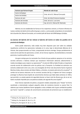 Fernando Barrero Arzac

Sectores que forman Grupos

Mando de cada Grupo

Sector de Badajoz
Sector de Córdoba

Cmte. de la G.C. Manuel Carracedo

Sectores de Jaén

Cmte. de Infantª Antonio Ampliato

Sectores de Granada

Cmte. de la G.C. Luis Canis

Sectores de Almería

Cap. de la G.C. Manuel M. Machado

Además una vez establecidas las fuerzas en los respectivos sectores, se hicieron efectivos los
nuevos cambios de destino de los jefes de grupo y sector, y como puede comprobarse al comandante
de la Guardia Civil, Manuel Carracedo, se le nombró jefe del Sector del SIPM Badajoz-Córdoba.

Las fuerzas del Ejército del Sur relevan al Ejército del Centro en todos los pueblos de la
provincia de Badajoz
Como puede observarse, todo estaba muy bien dispuesto para caer sobre los soldados
republicanos conforme las operaciones realizadas en la zona, bajo la denominada Ofensiva de la
Victoria, iban proporcionando sus frutos, conquistando territorio enemigo. Porque paralelamente al
avance de los ejércitos de operaciones, es decir, de las fuerzas regulares, iba deslizándose y tomando
posiciones, la policía política de Franco.
Una gran ventaja para los nacionales fue el hecho de que pudieran apoyarse en los servicios
secretos alemanes e italianos siempre que necesitaron información adicional, adiestramiento o
medios tecnológicos para mejorar sus operaciones30. En julio de 1938 se había firmado un importante
acuerdo secreto de colaboración entre las policías nazi y franquista. Su finalidad era estimular una
estrecha colaboración entre una y otra. Los encargados de firmar este documento fueron el general
Martínez Anido, ahora ministro de Orden Público, y Himmler, el siniestro jefe de las SS y la policía31. A
cambio de las buenas relaciones con los servicios secretos del Eje, el régimen de Franco consiguió
prolongar la afluencia hacia España de conocimientos técnicos que había dado comienzo en 1936 y
que permitió a su propio aparato de seguridad alcanzar un buen nivel de eficacia que, de no ser así,
habría resultado imposible para una potencia aislada y de segunda fila como España32.
Estas fuerzas especiales de policía y ocupación estaban preparadas para “limpiar” de forma
coordinada y sistematizada cualquier pequeño atisbo de resistencia durante su avance final. Ya
sabemos que nuevos batallones fueron agregados a estas unidades ante la gran cantidad de pueblos
que fueron “cayendo” y campos de concentración provisionales de prisioneros que se establecieron

30

Heiberg, M. y Ros Agudo, M.: Op. cit., p. 260.

31

Heiberg, M. y Ros Agudo, M.: Op. cit., p. 21.

32

Heiberg, M. y Ros Agudo, M.: Op. cit., p. 266.

www.todoslosnombres.org

11

 