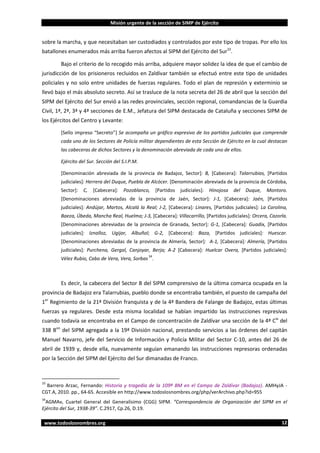 Misión urgente de la sección de SIMP de Ejército

sobre la marcha, y que necesitaban ser custodiados y controlados por este tipo de tropas. Por ello los
batallones enumerados más arriba fueron afectos al SIPM del Ejército del Sur33.
Bajo el criterio de lo recogido más arriba, adquiere mayor solidez la idea de que el cambio de
jurisdicción de los prisioneros recluidos en Zaldívar también se efectuó entre este tipo de unidades
policiales y no solo entre unidades de fuerzas regulares. Todo el plan de represión y exterminio se
llevó bajo el más absoluto secreto. Así se trasluce de la nota secreta del 26 de abril que la sección del
SIPM del Ejército del Sur envió a las redes provinciales, sección regional, comandancias de la Guardia
Civil, 1ª, 2ª, 3ª y 4ª secciones de E.M., Jefatura del SIPM destacada de Cataluña y secciones SIPM de
los Ejércitos del Centro y Levante:
[Sello impreso “Secreto”] Se acompaña un gráfico expresivo de los partidos judiciales que comprende
cada uno de los Sectores de Policía militar dependientes de esta Sección de Ejército en la cual destacan
las cabeceras de dichos Sectores y la denominación abreviada de cada uno de ellos.
Ejército del Sur. Sección del S.I.P.M.
[Denominación abreviada de la provincia de Badajoz, Sector]: B, [Cabecera]: Talarrubias, [Partidos
judiciales]: Herrera del Duque, Puebla de Alcócer. [Denominación abreviada de la provincia de Córdoba,
Sector]:

C,

[Cabecera]:

Pozoblanco,

[Partidos

judiciales]:

Hinojosa

del

Duque,

Montoro.

[Denominaciones abreviadas de la provincia de Jaén, Sector]: J-1, [Cabecera]: Jaén, [Partidos
judiciales]: Andújar, Martos, Alcalá la Real; J-2, [Cabecera]: Linares, [Partidos judiciales]: La Carolina,
Baeza, Úbeda, Mancha Real, Huelma; J-3, [Cabecera]: Villacarrillo, [Partidos judiciales]: Orcera, Cazorla.
[Denominaciones abreviadas de la provincia de Granada, Sector]: G-1, [Cabecera]: Guadix, [Partidos
judiciales]: Iznalloz, Ugijar, Albuñol; G-2, [Cabecera]: Baza, [Partidos judiciales]: Huescar.
[Denominaciones abreviadas de la provincia de Almería, Sector]: A-1, [Cabecera]: Almería, [Partidos
judiciales]: Purchena, Gergal, Canjoyar, Berja; A-2 [Cabecera]: Huelcar Overa, [Partidos judiciales]:
34

Vélez Rubio, Cabo de Vera, Vera, Sorbas .

Es decir, la cabecera del Sector B del SIPM comprensivo de la última comarca ocupada en la
provincia de Badajoz era Talarrubias, pueblo donde se encontraba también, el puesto de campaña del
1er Regimiento de la 21ª División franquista y de la 4ª Bandera de Falange de Badajoz, estas últimas
fuerzas ya regulares. Desde esta misma localidad se habían impartido las instrucciones represivas
cuando todavía se encontraba en el Campo de concentración de Zaldívar una sección de la 4ª Cía del
338 Bon del SIPM agregada a la 19ª División nacional, prestando servicios a las órdenes del capitán
Manuel Navarro, jefe del Servicio de Información y Policía Militar del Sector C-10, antes del 26 de
abril de 1939 y, desde ella, nuevamente seguían emanando las instrucciones represoras ordenadas
por la Sección del SIPM del Ejército del Sur dimanadas de Franco.

33

Barrero Arzac, Fernando: Historia y tragedia de la 109ª BM en el Campo de Zaldívar (Badajoz). AMHyJA CGT.A, 2010. pp., 64-65. Accesible en http://www.todoslosnombres.org/php/verArchivo.php?id=955
34

AGMAv, Cuartel General del Generalísimo (CGG) SIPM. “Correspondencia de Organización del SIPM en el
Ejército del Sur, 1938-39”. C.2917, Cp.26, D.19.
www.todoslosnombres.org

12

 