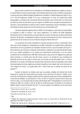 Fernando Barrero Arzac

Bajo la atenta custodia de la 4ª compañía de la 4ª Bandera falangista que vigilaba el campo, y
el control político-social que ejercía algún nuevo batallón policial de los que se habían incorporado a
la nómina del sector SIPM de Badajoz (posiblemente el Batallón nº 148 del Regimiento Cádiz nº 33, o
el nº 159 del Regimiento Oviedo nº 8, que al desaparecer el sector de Ciudad Real quedó
desocupado), a las órdenes del comandante Manuel Carracedo, entre el 26 de abril y el 14 de mayo
de 1939, los cientos de prisioneros que aún seguían en Zaldívar fueron enviados escalonadamente a
Castuera, y otros destacados comisarios, jefes y oficiales republicanos, fueron trasladados al cortijo
Casa Boticaria donde engrosaron el número de los que ya se encontraban allí35.
¿De quién dependía orgánicamente el SIPM? En otras palabras: ¿ante quién era responsable?
La respuesta la daba el artículo 1 del nuevo reglamento: “La Jefatura del SIPM dependerá
directamente de S.E. el Generalísimo, cursando todos los asuntos corrientes por conducto del General
Jefe del E. M. General”. La dependencia orgánica recaía pues directamente en Franco, mientras que la
gestión diaria de los servicios sería una atribución del general Martín Moreno36.
Los prisioneros del campo respetaban el recuerdo del general Franco, y comentaban entre
ellos, que el trato denigrante y despiadado que estaban recibiendo, no lo podría haber ordenado el
Generalísimo. Pero sus guardianes les recalcaban siempre lo mismo, “que eran órdenes de Franco”37.
Otro testimonio que corrobora el absoluto conocimiento e implicación, por parte del jefe del Estado,
de lo que estaba sucediendo en los campos de concentración provisionales, es el de nuestro
escribiente de las compañías de la 109ª BM, Francisco Buj, al que como no le llegaban los avales que
había solicitado a su familia para salir del campo, recurre a la amistad de unas muchachas de
Navalvillar de Pela, de las cuales se entera que una de ellas era hija del alcalde. Éste y su hija se
presentan en el campo, interceden por el preso al que reconocen y del cual respondían, pero el jefe
del campo esgrimía muchas negativas aun siendo compañeros como habían sido. La de más peso era:
“Son órdenes de Franco y no puedo dejar salir a nadie hasta que se reciban los avales de sus
pueblos”38.
Cuando se dictaron las órdenes para que las grandes unidades del Ejército del Centro
ocuparan los campos de concentración que existían en las provincias de Cáceres y Toledo, y que,
entre ellas la 19ª División, entregara al Ejército del Sur todos los campos que tuvieran establecidos en
la provincia de Badajoz, se puntualizaron el día y la hora en la que las nuevas normas tenían que
entrar en vigor, y se marcó para ello las 0 horas del día 28 de abril39. Anticipándose en unas horas a la
entrada en vigor de la orden, el día 26 de abril los 2.284 prisioneros encerrados en el caserío de
Zaldívar pasan a manos del Ejército del Sur40. Lo mismo sucedió, más adelante, con los de Siruela,
35

Barrero Arzac, Fernando: Op. cit., pp. 64-65.

36

Heiberg, M. y Ros Agudo, M.: Op. cit., p. 97.

37

Buj Pastor, Francisco: Op. cit., p. 48.

38

Ibíd.

39

AGMAv. DN, “Operaciones. Ordenes generales.- Ordenes núms. 2 y 3 de los días 3 y 26 [de abril], de esta
Agrupación.-Abril 1939”. C.1502, Cp.31.
40

AGMAv. DN, “Ejército del Sur.- Organización: prisioneros y presentados.-Abril 1939”. C.1260, Cp.27, D. 1-3.

www.todoslosnombres.org

13

 