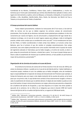 Misión urgente de la sección de SIMP de Ejército

Fuenlabrada de los Montes, Castilblanco, Palacio Cíjara, Jaeña y Valdecaballeros, y mucho nos
tememos que el mismo plan sistematizado que venimos describiendo fuese aplicado en éstos y otros
lugares de internamiento y suplicio, como Los Blázquez, La Granjuela y Valsequillo, en la provincia de
Córdoba, o Lillo, Alcubillete, Cabrillo-Calaña, Mora, Ocaña, San Bernardo, San Martín de Pusa y
Talavera, en las provincias de Toledo y Ciudad Real.

El Campo provisional del caserío Zaldívar
Franco elaboró personalmente, mediante las instrucciones del 27 de marzo y 6 de abril de
1939, las normas con las que se debían organizar los primeros campos de concentración
provisionales. Pero los jefes de las divisiones nacionales tenían potestad para establecer el sitio más
conveniente por razones de higiene, vías de comunicación y emplazamiento del lugar donde iba a
realizarse la entrega, y en el caso de no existir lugares capaces para albergar a todo el contingente
previsto, señalar varios cortijos que se considerarían como uno solo41. En las inmediaciones de Casas
de Don Pedro, se habían acondicionado el citado cortijo Casa Zaldívar y el cercano cortijo Casa
Boticaria, pero fue el primero el que dio nombre al complejo concentracionario. Este campo
provisional, tuvo como objeto primordial servir como escalón intermedio entre el puesto de mando
del regimiento (ubicado en Talarrubias), que los había recogido, y el centro de reunión, es decir, el
gran campo de concentración de Castuera, a donde iban a parar, “en el que al propio tiempo que se
llevan a cabo el cumplimiento de misiones que no admiten demora, se hace posible una permanencia
mayor de los prisioneros y presentados”42.

Organización de los Servicios de Justicia en la zona del frente
Al constituirse los Servicios de Justicia de los frentes durante el mes de marzo de 1939 (y aún
antes), las divisiones militares –sucedió así en el caso de las del Ejército del Sur– habían habilitado un
mecanismo propio, mediante el cual a los soldados que se habían entregado, antes de trasladarlos
bajo la responsabilidad de la Inspección de Campos de Concentración de Prisioneros (por ejemplo, al
Campo de Castuera), para una mayor y más rápida resolución de los asuntos de justicia, se les hacía
pasar por una primera criba. Es aquí donde tiene sentido la frase anteriormente recogida: se llevan a
cabo el cumplimiento de misiones que no admiten demora. El objeto de esta medida no podía ser otro
que el de localizar al mayor número de prisioneros con cargos y denuncias para ponerlos a disposición
de la Auditoría del Ejército de Ocupación, y que ésta dispusiera en el plazo más breve posible la
ejecución de la sentencia. Así se infiere de un telegrama que envía la Sección SIPM del Cuartel
General del Ejército del Sur al auditor del Ejército del Sur, en agosto de 1938 desde Sevilla:
41

AGMAv, (DN). “Información. Instrucciones generales.- Instrucción nº 4, del día 10 [de abril] Campos de
Concentración de prisioneros.- Abril 1939”. A.23/ L.1, C. 34, D.1 o AGMAv, C.1501, Cp.34.

42

AGMAv, (DN). “Información. Instrucciones sobre prisioneros y presentados y sobre recogida de documentación
enemiga, de fecha 29 y para Comandantes Militares, de fecha 30. Marzo 1939”. A.23/ L.1, C. 30, D.1 o AGMAv,
C.1501, Cp.30.
www.todoslosnombres.org

14

 
