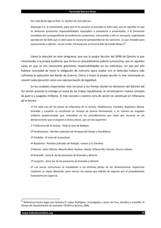 Fernando Barrero Arzac

Con esta fecha digo al Ilmo. Sr. Auditor de este Ejército:
Disponga V.E. lo conveniente, para que en lo sucesivo se proceda en todo caso, aún en aquellos en que
se deduzcan gravísimas responsabilidades imputables a prisioneros o presentados, a la formación
inmediata del correspondiente procedimiento sumarísimo, interesando si ello es necesario, urgentísima
aprobación del fallo que se dicte para la necesaria ejemplaridad de las sanciones. Lo que traslado para
43

conocimiento y efectos.- Acuse recibo [Firmado por el Coronel Jefe de Estado Mayor] .

Llama la atención en este telegrama, que sea la propia Sección del SIPM de Ejército la que
recomiende, a la propia Auditoría, que forme un procedimiento judicial sumarísimo, aun en aquellos
casos en que se vea claramente gravísimas responsabilidades en los individuos, sin que por ello
hubiese necesidad de tener la obligación de instruirlo (para acabar con el detenido hubiera sido
suficiente la aplicación del Bando de Guerra). Como si fuese la propia sección la más interesada en
revestir cada ejecución como una representación de legalidad.
En las ciudades importantes más cercanas a los frentes donde las divisiones del Ejército del
Sur tenían prevista la entrega en masa de las tropas republicanas se constituyeron nuevos consejos
de guerra y juzgados militares. El más cercano a nuestra zona de acción se constituyó en Villanueva
de la Serena:
1º En cada una de las plazas de Villanueva de la Serena, Pueblonuevo, Córdoba, Bujalance, Baena,
Granada y Lanjarón se constituirá un Consejo de Guerra Permanente, y un número de Juzgados
militares proporcionado que, entenderá en los procedimientos que haya que incoarse en las
demarcaciones que se asignen a dichas plazas, que son las siguientes:
1.ª Villanueva de la Serena.- Toda la zona de Badajoz.
2ª Pueblonuevo.- Partidos Judiciales de Hinojosa del Duque y Pozoblanco.
3ª Córdoba.- El resto de la provincia.
4ª Bujalance.- Partidos judiciales de Andújar, Linares y La Carolina.
5ª Baena.- Jaén, Martos, Mancha Real, Huelma, Ubeda, Villacarrillo, Cazorla, Orcera y Baeza.
6ª Granada.- Zona N. de las provincias de Granada y Almería
7ª Lanjarón.- Zona Sur de las provincias de Granada y Almería
2º Los Jueces instructores se trasladarán a las distintas plazas de las Demarcaciones respectivas
conforme se vayan liberando, para instruir las causas que habrán de seguirse por el procedimiento
Sumarísimo de Urgencia.

43

Referencia hecha llegar por Antonio D. López Rodríguez, investigador y autor de Cruz, bandera y Caudillo: El
Campo de Concentración de Castuera. CEDER-La Serena, 2006.
www.todoslosnombres.org

15

 