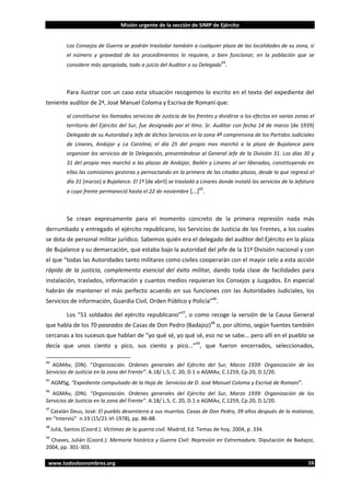 Misión urgente de la sección de SIMP de Ejército

Los Consejos de Guerra se podrán trasladar también a cualquier plaza de las localidades de su zona, si
el número y gravedad de los procedimientos lo requiere, o bien funcionar, en la población que se
44

considere más apropiada, todo a juicio del Auditor o su Delegado .

Para ilustrar con un caso esta situación recogemos lo escrito en el texto del expediente del
teniente auditor de 2ª, José Manuel Coloma y Escriva de Romaní que:
al constituirse los llamados servicios de Justicia de los frentes y dividirse a los efectos en varias zonas el
territorio del Ejército del Sur, fue designado por el Ilmo. Sr. Auditor con fecha 14 de marzo [de 1939]
Delegado de su Autoridad y Jefe de dichos Servicios en la zona 4ª comprensiva de los Partidos Judiciales
de Linares, Andújar y La Carolina; el día 25 del propio mes marchó a la plaza de Bujalance para
organizar los servicios de la Delegación, presentándose al General Jefe de la División 31. Los días 30 y
31 del propio mes marchó a las plazas de Andújar, Bailén y Linares al ser liberadas, constituyendo en
ellas las comisiones gestoras y pernoctando en la primera de las citadas plazas, desde la que regresó el
día 31 [marzo] a Bujalance. El 1º [de abril] se trasladó a Linares donde instaló los servicios de la Jefatura
45

a cuyo frente permaneció hasta el 22 de noviembre [...] .

Se crean expresamente para el momento concreto de la primera represión nada más
derrumbado y entregado el ejército republicano, los Servicios de Justicia de los Frentes, a los cuales
se dota de personal militar jurídico. Sabemos quién era el delegado del auditor del Ejército en la plaza
de Bujalance y su demarcación, que estaba bajo la autoridad del jefe de la 31ª División nacional y con
el que “todas las Autoridades tanto militares como civiles cooperarán con el mayor celo a esta acción
rápida de la justicia, complemento esencial del éxito militar, dando toda clase de facilidades para
instalación, traslados, información y cuantos medios requieran los Consejos y Juzgados. En especial
habrán de mantener el más perfecto acuerdo en sus funciones con las Autoridades Judiciales, los
Servicios de información, Guardia Civil, Orden Público y Policía”46.
Los “51 soldados del ejército republicano”47, o como recoge la versión de la Causa General
que habla de los 70 paseados de Casas de Don Pedro (Badajoz)48 o, por último, según fuentes también
cercanas a los sucesos que hablan de “yo qué sé, yo qué sé, eso no se sabe... pero allí en el pueblo se
decía que unos ciento y pico, sus ciento y pico...”49, que fueron encerrados, seleccionados,
44

AGMAv, (DN). “Organización. Ordenes generales del Ejército del Sur, Marzo 1939: Organización de los
Servicios de Justicia en la zona del Frente”. A.18/ L.5, C. 20, D.1 o AGMAv, C.1259, Cp.20, D.1/20.
45

AGMSg, “Expediente compulsado de la Hoja de Servicios de D. José Manuel Coloma y Escrivá de Romaní”.

46

AGMAv, (DN). “Organización. Ordenes generales del Ejército del Sur, Marzo 1939: Organización de los
Servicios de Justicia en la zona del Frente”. A.18/ L.5, C. 20, D.1 o AGMAv, C.1259, Cp.20, D.1/20.
47

Catalán Deus, José: El pueblo desentierra a sus muertos. Casas de Don Pedro, 39 años después de la matanza,
en “Interviú” n.19 (15/21-VI-1978), pp. 86-88.
48

Juliá, Santos (Coord.): Víctimas de la guerra civil. Madrid, Ed. Temas de hoy, 2004, p. 334.

49

Chaves, Julián (Coord.): Memoria histórica y Guerra Civil: Represión en Extremadura. Diputación de Badajoz,
2004, pp. 301-303.
www.todoslosnombres.org

16

 