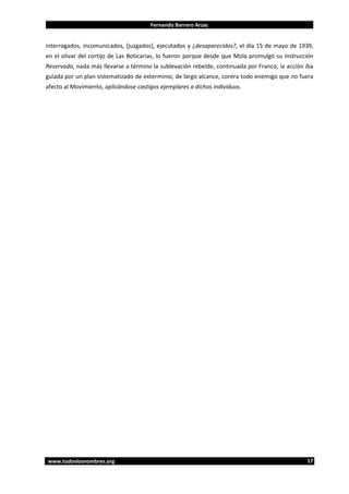 Fernando Barrero Arzac

interrogados, incomunicados, [juzgados], ejecutados y ¿desaparecidos?, el día 15 de mayo de 1939,
en el olivar del cortijo de Las Boticarias, lo fueron porque desde que Mola promulgó su Instrucción
Reservada, nada más llevarse a término la sublevación rebelde, continuada por Franco, la acción iba
guiada por un plan sistematizado de exterminio, de largo alcance, contra todo enemigo que no fuera
afecto al Movimiento, aplicándose castigos ejemplares a dichos individuos.

www.todoslosnombres.org

17

 