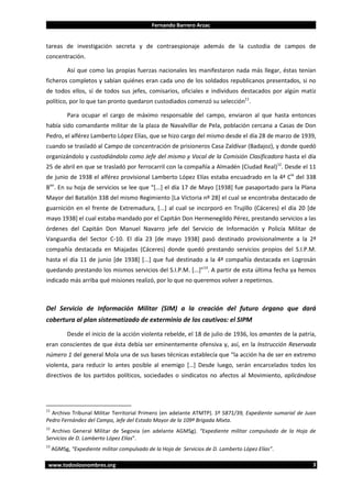 Fernando Barrero Arzac

tareas de investigación secreta y de contraespionaje además de la custodia de campos de
concentración.
Así que como las propias fuerzas nacionales les manifestaron nada más llegar, éstas tenían
ficheros completos y sabían quiénes eran cada uno de los soldados republicanos presentados, si no
de todos ellos, sí de todos sus jefes, comisarios, oficiales e individuos destacados por algún matiz
político, por lo que tan pronto quedaron custodiados comenzó su selección11.
Para ocupar el cargo de máximo responsable del campo, enviaron al que hasta entonces
había sido comandante militar de la plaza de Navalvillar de Pela, población cercana a Casas de Don
Pedro, el alférez Lamberto López Elías, que se hizo cargo del mismo desde el día 28 de marzo de 1939,
cuando se trasladó al Campo de concentración de prisioneros Casa Zaldívar (Badajoz), y donde quedó
organizándolo y custodiándolo como Jefe del mismo y Vocal de la Comisión Clasificadora hasta el día
25 de abril en que se trasladó por ferrocarril con la compañía a Almadén (Ciudad Real)12. Desde el 11
de junio de 1938 el alférez provisional Lamberto López Elías estaba encuadrado en la 4ª Cía del 338
Bon. En su hoja de servicios se lee que “[...] el día 17 de Mayo [1938] fue pasaportado para la Plana
Mayor del Batallón 338 del mismo Regimiento [La Victoria nº 28] el cual se encontraba destacado de
guarnición en el frente de Extremadura, [...] al cual se incorporó en Trujillo (Cáceres) el día 20 [de
mayo 1938] el cual estaba mandado por el Capitán Don Hermenegildo Pérez, prestando servicios a las
órdenes del Capitán Don Manuel Navarro jefe del Servicio de Información y Policía Militar de
Vanguardia del Sector C-10. El día 23 [de mayo 1938] pasó destinado provisionalmente a la 2ª
compañía destacada en Miajadas (Cáceres) donde quedó prestando servicios propios del S.I.P.M.
hasta el día 11 de junio [de 1938] [...] que fué destinado a la 4ª compañía destacada en Logrosán
quedando prestando los mismos servicios del S.I.P.M. [...]”13. A partir de esta última fecha ya hemos
indicado más arriba qué misiones realizó, por lo que no queremos volver a repetirnos.

Del Servicio de Información Militar (SIM) a la creación del futuro órgano que dará
cobertura al plan sistematizado de exterminio de los cautivos: el SIPM
Desde el inicio de la acción violenta rebelde, el 18 de julio de 1936, los amantes de la patria,
eran conscientes de que ésta debía ser eminentemente ofensiva y, así, en la Instrucción Reservada
número 1 del general Mola una de sus bases técnicas establecía que “la acción ha de ser en extremo
violenta, para reducir lo antes posible al enemigo […] Desde luego, serán encarcelados todos los
directivos de los partidos políticos, sociedades o sindicatos no afectos al Movimiento, aplicándose

11

Archivo Tribunal Militar Territorial Primero (en adelante ATMTP). Sº 5871/39, Expediente sumarial de Juan
Pedro Fernández del Campo, Jefe del Estado Mayor de la 109ª Brigada Mixta.

12

Archivo General Militar de Segovia (en adelante AGMSg). “Expediente militar compulsado de la Hoja de
Servicios de D. Lamberto López Elías”.
13

AGMSg, “Expediente militar compulsado de la Hoja de Servicios de D. Lamberto López Elías”.

www.todoslosnombres.org

3

 