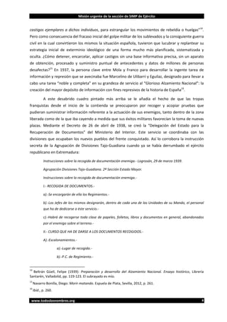 Misión urgente de la sección de SIMP de Ejército

castigos ejemplares a dichos individuos, para estrangular los movimientos de rebeldía o huelgas”14.
Pero como consecuencia del fracaso inicial del golpe militar de los sublevados y la consiguiente guerra
civil en la cual convirtieron los mismos la situación española, tuvieron que lucubrar y replantear su
estrategia inicial de exterminio ideológico de una forma mucho más planificada, sistematizada y
oculta. ¿Cómo detener, encarcelar, aplicar castigos sin una base informativa precisa, sin un aparato
de obtención, procesado y suministro puntual de antecedentes y datos de millones de personas
desafectas?15 En 1937, la persona clave entre Mola y Franco para desarrollar la ingente tarea de
información y represión que se avecinaba fue Marcelino de Ulibarri y Eguilaz, designado para llevar a
cabo una tarea “noble y completa” en su grandeza de servicio al “Glorioso Alzamiento Nacional”: la
creación del mayor depósito de información con fines represivos de la historia de España16.
A este desabrido cuadro pintado más arriba se le añadía el hecho de que las tropas
franquistas desde el inicio de la contienda se preocuparon por recoger y acopiar pruebas que
pudieran suministrar información referente a la actuación de sus enemigos, tanto dentro de la zona
liberada como de la que iba cayendo a medida que sus éxitos militares favorecían la toma de nuevas
plazas. Mediante el Decreto de 26 de abril de 1938, se creó la “Delegación del Estado para la
Recuperación de Documentos” del Ministerio del Interior. Este servicio se coordinaba con las
divisiones que ocupaban los nuevos pueblos del frente conquistado. Así lo corrobora la instrucción
secreta de la Agrupación de Divisiones Tajo-Guadiana cuando ya se había derrumbado el ejército
republicano en Extremadura:
Instrucciones sobre la recogida de documentación enemiga.- Logrosán, 29 de marzo 1939.
Agrupación Divisiones Tajo-Guadiana. 2ª Sección Estado Mayor.
Instrucciones sobre la recogida de documentación enemiga.I.- RECOGIDA DE DOCUMENTOS.a).-Se encargarán de ella los Regimientos.b).-Los Jefes de los mismos designarán, dentro de cada una de las Unidades de su Mando, el personal
que ha de dedicarse a éste servicio.c).-Habrá de recogerse toda clase de papeles, folletos, libros y documentos en general, abandonados
por el enemigo sobre el terreno.II.- CURSO QUE HA DE DARSE A LOS DOCUMENTOS RECOGIDOS.A).-Escalonamientos.a).-Lugar de recogida.b).-P.C. de Regimiento.-

14

Beltrán Güell, Felipe (1939): Preparación y desarrollo del Alzamiento Nacional. Ensayo histórico, Librería
Santarén, Valladolid, pp. 119-123. El subrayado es mío.
15

Navarro Bonilla, Diego: Morir matando. Espuela de Plata, Sevilla, 2012, p. 261.

16

Ibíd., p. 260.

www.todoslosnombres.org

4

 