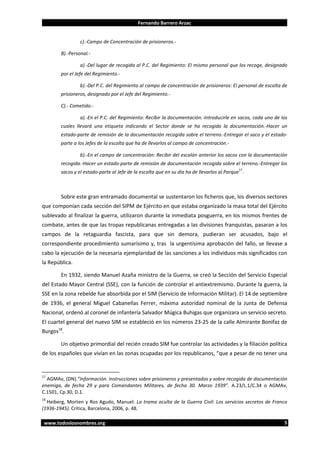 Fernando Barrero Arzac

c).-Campo de Concentración de prisioneros.B).-Personal.a).-Del lugar de recogida al P.C. del Regimiento: El mismo personal que los recoge, designado
por el Jefe del Regimiento.b).-Del P.C. del Regimiento al campo de concentración de prisioneros: El personal de escolta de
prisioneros, designado por el Jefe del Regimiento.C).- Cometido.a).-En el P.C. del Regimiento: Recibir la documentación.-Introducirle en sacos, cada uno de los
cuales llevará una etiqueta indicando el Sector donde se ha recogido la documentación.-Hacer un
estado-parte de remisión de la documentación recogida sobre el terreno.-Entregar el saco y el estadoparte a los Jefes de la escolta que ha de llevarlos al campo de concentración.b).-En el campo de concentración: Recibir del escalón anterior los sacos con la documentación
recogida.-Hacer un estado-parte de remisión de documentación recogida sobre el terreno.-Entregar los
17

sacos y el estado-parte al Jefe de la escolta que en su día ha de llevarlos al Parque .

Sobre este gran entramado documental se sustentaron los ficheros que, los diversos sectores
que componían cada sección del SIPM de Ejército en que estaba organizado la masa total del Ejército
sublevado al finalizar la guerra, utilizaron durante la inmediata posguerra, en los mismos frentes de
combate, antes de que las tropas republicanas entregadas a las divisiones franquistas, pasaran a los
campos de la retaguardia fascista, para que sin demora, pudieran ser acusados, bajo el
correspondiente procedimiento sumarísimo y, tras la urgentísima aprobación del fallo, se llevase a
cabo la ejecución de la necesaria ejemplaridad de las sanciones a los individuos más significados con
la República.
En 1932, siendo Manuel Azaña ministro de la Guerra, se creó la Sección del Servicio Especial
del Estado Mayor Central (SSE), con la función de controlar el antiextremismo. Durante la guerra, la
SSE en la zona rebelde fue absorbida por el SIM (Servicio de Información Militar). El 14 de septiembre
de 1936, el general Miguel Cabanellas Ferrer, máxima autoridad nominal de la Junta de Defensa
Nacional, ordenó al coronel de infantería Salvador Múgica Buhigas que organizara un servicio secreto.
El cuartel general del nuevo SIM se estableció en los números 23-25 de la calle Almirante Bonifaz de
Burgos18.
Un objetivo primordial del recién creado SIM fue controlar las actividades y la filiación política
de los españoles que vivían en las zonas ocupadas por los republicanos, “que a pesar de no tener una

17

AGMAv, (DN).”Información. Instrucciones sobre prisioneros y presentados y sobre recogida de documentación
enemiga, de fecha 29 y para Comandantes Militares, de fecha 30. Marzo 1939”. A.23/L.1/C.34 o AGMAv,
C.1501, Cp.30, D.1.

18

Heiberg, Morten y Ros Agudo, Manuel: La trama oculta de la Guerra Civil: Los servicios secretos de Franco
(1936-1945). Crítica, Barcelona, 2006, p. 48.
www.todoslosnombres.org

5

 