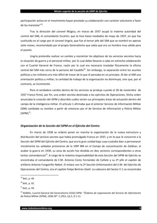 Misión urgente de la sección de SIMP de Ejército

participación activa en el movimiento hayan prestado su colaboración con carácter voluntario a favor
de los marxistas”19.
Tras la dirección del coronel Múgica, en marzo de 1937 ocupó la máxima autoridad del
control del SIM, el comandante Escartín, que lo hizo hasta mediados de mayo de 1937, en que fue
sustituido en el cargo por el coronel Ungría, que fue el tercer jefe del SIM que se nombró en apenas
siete meses, recomendado por el propio Generalísimo que sabía que era un hombre muy válido para
el puesto.
Ungría pretendía realizar un cambio y reorientar los objetivos de los servicios secretos hacia
la situación de guerra y el personal militar, por lo cual debía llevarse a cabo en estrecha colaboración
con el Cuartel General de Franco, razón por la cual era necesario trasladar físicamente la oficina
central del SIM más cerca de la persona del Caudillo20. Sin embargo, la separación entre los asuntos
políticos y los militares era más difícil de trazar de lo que él pensaba en un principio. Al dar al SIM una
orientación política y militar, la cantidad de trabajo de la organización no disminuyó, sino que, por el
contrario, se incrementó.
Pero el verdadero cambio dentro de los servicios se produjo cuando el 30 de noviembre de
1937 Franco firmó, por fin, una orden secreta destinada a los ejércitos de Operaciones. Dicha orden
anunciaba la creación del SIPM y describía cuáles serían sus principales áreas de actuación dentro del
campo de la inteligencia militar. El artículo 1 afirmaba que el anterior Servicio de Información Militar
(SIM) cambiaba su nombre a partir de entonces por el de Servicio de Información y Policía Militar
(SIPM) 21.

Organización de la Sección del SIPM en el Ejército del Centro
En marzo de 1938 se ordenó poner en marcha la organización de la nueva estructura y
distribución del servicio secreto que había promulgado Franco en 1937, y en lo que le concernió a la
Sección del SIPM del Ejército del Centro, que era la gran unidad bajo cuya custodia iban a permanecer
inicialmente los soldados prisioneros de la 109ª BM en el Campo de concentración de Zaldívar, al
acabar la guerra en 1939, su zona de acción fue dividida en diez sectores correspondientes a otras
tantas comandancias22. A cargo de la máxima responsabilidad de esta Sección del SIPM de Ejército se
encontraba el comandante de E.M. Antonio Cores Fernández de Cañete y su 2º jefe el capitán de
artillería Antonio Fungairiño Nebot. El enlace con la 2ª Sección (Información) del E.M. del Ejército de
Operaciones del Centro, era el capitán Felipe Bertran Güell. La cabecera del Sector C-1 se encontraba
19

Ibíd., p. 49.

20

Ibíd., p. 92.

21

Ibíd., p. 94.

22

AGMAv, Cuartel General del Generalísimo (CGG) SIPM. “Órdenes de organización del Servicio de Información
de Policía Militar (SIPM), 1938-39”. C.2951, Cp.5, D.1-11.

www.todoslosnombres.org

6

 