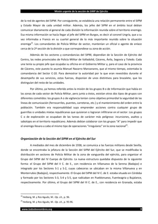 Misión urgente de la sección de SIMP de Ejército

de la red de agentes del SIPM. Por consiguiente, se establecía una relación permanente entre el SIPM
y Estado Mayor de cada unidad militar. Además, los jefes del SIPM en el ámbito local debían
comunicar diariamente al general de cada división la información reunida sobre el territorio enemigo.
Esa misma información se hacía llegar al jefe del SIPM en Burgos, es decir al coronel Ungría, que a su
vez informaba a Franco en su cuartel general de lo más importante reunido sobre la situación
enemiga24. Los comandantes de Policía Militar de sector, mantenían un oficial o agente de enlace
cerca de la 2ª sección de la división a que correspondiese su zona de acción.
Además de los sectores y comandancias del SIPM, dependían de la Sección de Ejército del
Centro, las redes provinciales de Policía Militar de Valladolid, Cáceres, Ávila, Segovia y Toledo. Cada
una tenía su propio jefe que ocupaba su oficina en el Gobierno Militar y, para el caso de la provincia
de Cáceres, este puesto lo asumía Manuel Navarro Manzanares, que al mismo tiempo, ostentaba la
comandancia del Sector C-10. Para demostrar la autoridad por la que eran revestidos durante el
desempeño de sus servicios, estas fuerzas, disponían de unos distintivos para brazalete, que los
distinguían del resto de las unidades.
Por último, ya hemos referido antes la misión de los grupos B o de Información que había en
las zonas de cada sector de Policía Militar, pero junto a éstos, existían otros dos tipos de grupos con
diferentes cometidos: los grupos A o de vigilancia tenían como objetivo primordial la seguridad de las
líneas de comunicación (ferrocarriles, puentes, carreteras, etc.) y el mantenimiento del orden entre la
población. También era responsabilidad suya emprender acciones contra cualquier grupo de
guerrillas o unidades mixtas republicanas que quisieran o lograran infiltrarse en el sector. Los grupos
C o de exploración se ocupaban de las tareas de carácter más peligroso: incursiones, asaltos y
sabotajes en el territorio republicano. Además debían colaborar con los grupos “A” para impedir que
el enemigo llevara a cabo el mismo tipo de operaciones “irregulares” en la zona nacional25.

Organización de la Sección del SIPM en el Ejército del Sur
A mediados del mes de diciembre de 1938, se comunica a las fuerzas militares desde Sevilla,
donde se encontraba la jefatura de la Sección del SIPM del Ejército del Sur, que se modificaba la
distribución en sectores de Policía Militar de la zona de vanguardia del ejército, para organizar el
Grupo del SIPM del IV Cuerpo de Ejército. La nueva estructura quedaba dispuesta de la siguiente
forma: el Grupo del SIPM del II C. de E., con residencia en Villanueva de la Serena (Badajoz) e
integrado por los Sectores S-1 y S-2, cuyas cabeceras se ubicaban en la misma Villanueva y en
Monterrubio (Badajoz), respectivamente. El Grupo del SIPM del IV C. de E. estaba situado en Córdoba
y formado por los Sectores S-3, S-4 y S-5, que radicaban en Pueblonuevo, Fuenteagria y Bujalance,
respectivamente. Por último, el Grupo del SIPM del III C. de E., con residencia en Granada, estaba

24

Heiberg, M. y Ros Agudo, M.: Op. cit., p. 96.

25

Heiberg, M. y Ros Agudo, M.: Op. cit., p. 95-96.

www.todoslosnombres.org

8

 