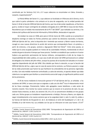 Fernando Barrero Arzac

constituido por los Sectores S-8, S-6 y S-7 cuyas cabeceras se encontraban en Cabra, Granada y
Lanjarón, respectivamente26.
La Policía Militar del Sector S-1, cuya cabecera se localizaba en Villanueva de la Serena, era la
que cubría la parte colindante o de contacto en la zona de vanguardia, con la unidad paralela del
Sector C-10 de la Sección SIPM del Ejército del Centro, que tras el derrumbe republicano, al final de la
guerra, recibió el mayor contingente de soldados entregados de la 109ª BM en Casas de Don Pedro.
Recordemos que se trataba más exactamente de la 4ª Cía del 338 Bon, que realizaba sus servicios, a las
órdenes de la jefatura del Servicio de Información y Policía Militar, destacada en Logrosán.
Así estaban las cosas en 1938, pero para el 20 de marzo de 1939, cuando ya se presentía el
desplome enemigo en todos los frentes próximos que cubrían las divisiones nacionales, la Sección
SIPM del Ejército del Sur, ante la disyuntiva de ir teniendo que avanzar y liberar nuevos territorios,
recogió en unas nuevas directrices la acción del servicio que correspondería llevar a la práctica, a
partir de entonces, a los grupos, sectores y Agrupación Móvil de Policía27. Entre otras pautas, se
indicó que la zona ocupada quedaría en manos de las autoridades militares, manteniendo en ella el
estado de guerra durante el tiempo que fuese preciso. También se estableció que cuando en el sector
hubiera una guarnición permanente de fuerzas militares, correspondería al jefe de las tropas la
responsabilidad del orden público, en cuyo caso el jefe del sector del SIPM permanecería en calidad
de delegado a las órdenes del jefe militar, aunque los puestos de la Guardia Civil ubicados en el sector
seguirían dependiendo del jefe del SIPM. Otro detalle que llama la atención, es que la Sección del
SIPM del Ejército del Sur, urgía a que en caso de avance de los sectores, sus ficheros pasaran a cargo
de las redes provinciales que fueron las que facilitaron los antecedentes de las personas registradas
en ellos. Con esta medida mantenían centralizado y a salvo de extravíos, el aparato delator que daba
cobertura a sus agentes para facilitar su conocimiento acerca del cargo y la significación político-social
de los prisioneros.
El 29 de marzo mediante la Instrucción general nº 27 del Ejército del Sur, se señalaba a los
escalones del SIPM, la nueva zona que se asignaba a cada uno de ellos28 tras el rebasamiento inicial
de las líneas enemigas. Previamente, habían sido agregados nueve batallones a cada sector de
reciente creación. Para montar los nuevos sectores que se crearon en la provincia de Jaén, los que
existían hasta entonces, es decir, los sectores S-8, S-4 y S-5 se concentraron divididos en tres grupos
cada uno. Dichos grupos se trasladaron respectivamente a Andújar, Porcuna y Baena, con objeto de
seguir inmediatamente a los nuevos sectores que se les asignaban (Jaén 1, Jaén 2 y Jaén 3), unidas a
las fuerzas del Ejército de Ocupación (C. de E. de Andalucía al norte del Guadalquivir y C. de E. de
Córdoba al sur del mismo río). Las unidades con las que se reforzaron en este caso fueron: 171 Bon

26

AGMAv, Cuartel General del Generalísimo (CGG) SIPM. “Correspondencia de Organización del SIPM en el
Ejército del Sur, 1938-39”. C.2917, Cp.26, D.4.
27

AGMAv, Cuartel General del Generalísimo (CGG) SIPM. “Correspondencia de Organización del SIPM en el
Ejército del Sur, 1938-39”. C.2917, Cp.26, D.17.
28

AGMAv, Cuartel General del Generalísimo (CGG) SIPM. C.2917, Cp.26, D.6-9.

www.todoslosnombres.org

9

 