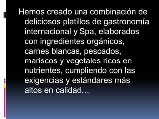 Hemos creado una combinación de
 deliciosos platillos de gastronomía
 internacional y Spa, elaborados
 con ingredientes orgánicos,
 carnes blancas, pescados,
 mariscos y vegetales ricos en
 nutrientes, cumpliendo con las
 exigencias y estándares más
 altos en calidad…
 