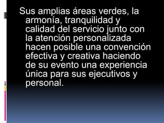 Sus amplias áreas verdes, la
 armonía, tranquilidad y
 calidad del servicio junto con
 la atención personalizada
 hacen posible una convención
 efectiva y creativa haciendo
 de su evento una experiencia
 única para sus ejecutivos y
 personal.
 