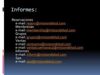 Informes:
Reservaciones
  e-mail: reserv@misiondelsol.com
  Membresías
  e-mail: membership@misiondelsol.com
  Grupos
  e-mail: grupos@misiondelsol.com
  Ventas
  e-mail: ventasmx@misiondelsol.com
  e-mail: ventascuernavaca@misiondelsol.com
  Informes
  e-mail: inform@misiondelsol.com
  Spa
  e-mail: spa@misiondelsol.com
 