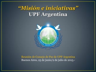 “Misión e iniciativas”
UPF Argentina
Reunión de Consejo de Paz de UPF Argentina
Buenos Aires, 25 de junio/2 de julio de 2015.-
 
