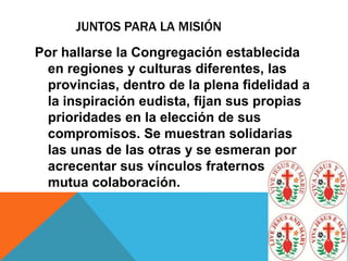 JUNTOS PARA LA MISIÓN
Por hallarse la Congregación establecida
en regiones y culturas diferentes, las
provincias, dentro de la plena fidelidad a
la inspiración eudista, fijan sus propias
prioridades en la elección de sus
compromisos. Se muestran solidarias
las unas de las otras y se esmeran por
acrecentar sus vínculos fraternos y su
mutua colaboración.