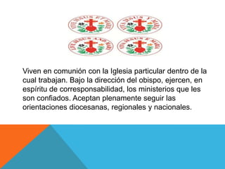 Viven en comunión con la Iglesia particular dentro de la
cual trabajan. Bajo la dirección del obispo, ejercen, en
espíritu de corresponsabilidad, los ministerios que les
son confiados. Aceptan plenamente seguir las
orientaciones diocesanas, regionales y nacionales.
 