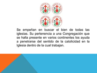 Se empeñan en buscar el bien de todas las
iglesias. Su pertenencia a una Congregación que
se halla presente en varios continentes los ayuda
a penetrarse del sentido de la catolicidad en la
Iglesia dentro de la cual trabajan.
