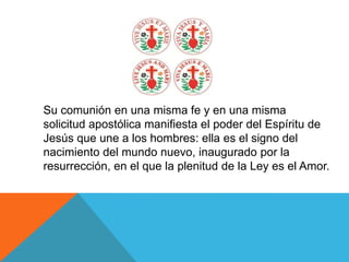 Su comunión en una misma fe y en una misma
solicitud apostólica manifiesta el poder del Espíritu de
Jesús que une a los hombres: ella es el signo del
nacimiento del mundo nuevo, inaugurado por la
resurrección, en el que la plenitud de la Ley es el Amor.
