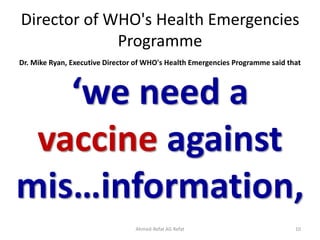 Director of WHO's Health Emergencies
Programme
Dr. Mike Ryan, Executive Director of WHO's Health Emergencies Programme said that
‘we need a
vaccine against
mis…information,
Ahmed-Refat AG Refat 10
 