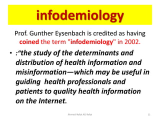 infodemiology
Prof. Gunther Eysenbach is credited as having
coined the term "infodemiology" in 2002.
• :“the study of the determinants and
distribution of health information and
misinformation—which may be useful in
guiding health professionals and
patients to quality health information
on the Internet.
Ahmed-Refat AG Refat 11
 