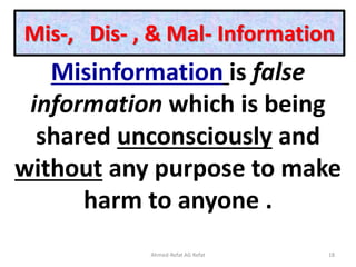 Mis-, Dis- , & Mal- Information
Misinformation is false
information which is being
shared unconsciously and
without any purpose to make
harm to anyone .
Ahmed-Refat AG Refat 18
 
