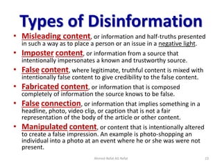 Types of Disinformation
• Misleading content, or information and half-truths presented
in such a way as to place a person or an issue in a negative light.
• Imposter content, or information from a source that
intentionally impersonates a known and trustworthy source.
• False content, where legitimate, truthful content is mixed with
intentionally false content to give credibility to the false content.
• Fabricated content, or information that is composed
completely of information the source knows to be false.
• False connection, or information that implies something in a
headline, photo, video clip, or caption that is not a fair
representation of the body of the article or other content.
• Manipulated content, or content that is intentionally altered
to create a false impression. An example is photo-shopping an
individual into a photo at an event where he or she was were not
present.
Ahmed-Refat AG Refat 23
 