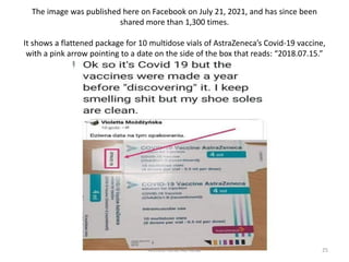 The image was published here on Facebook on July 21, 2021, and has since been
shared more than 1,300 times.
It shows a flattened package for 10 multidose vials of AstraZeneca’s Covid-19 vaccine,
with a pink arrow pointing to a date on the side of the box that reads: “2018.07.15.”
Ahmed-Refat AG Refat 25
 