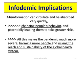 Infodemic Implications
Misinformation can circulate and be absorbed
very quickly,
• <<<<<< changing people’s behavior, and
potentially leading them to take greater risks.
• <<<< All this makes the pandemic much more
severe, harming more people and risking the
reach and sustainability of the global health
system.
Ahmed-Refat AG Refat 27
 
