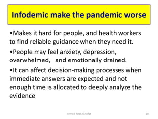 Infodemic make the pandemic worse
•Makes it hard for people, and health workers
to find reliable guidance when they need it.
•People may feel anxiety, depression,
overwhelmed, and emotionally drained.
•It can affect decision-making processes when
immediate answers are expected and not
enough time is allocated to deeply analyze the
evidence
Ahmed-Refat AG Refat 28
 