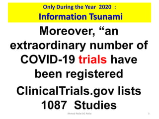 Only During the Year 2020 :
Information Tsunami
Moreover, “an
extraordinary number of
COVID-19 trials have
been registered
ClinicalTrials.gov lists
1087 Studies
Ahmed-Refat AG Refat 3
 