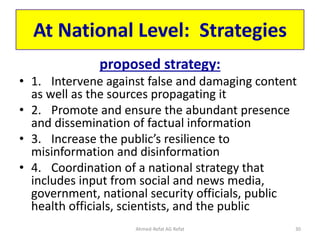 At National Level: Strategies
proposed strategy:
• 1. Intervene against false and damaging content
as well as the sources propagating it
• 2. Promote and ensure the abundant presence
and dissemination of factual information
• 3. Increase the public’s resilience to
misinformation and disinformation
• 4. Coordination of a national strategy that
includes input from social and news media,
government, national security officials, public
health officials, scientists, and the public
Ahmed-Refat AG Refat 30
 
