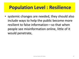 Population Level : Resilience
• systemic changes are needed, they should also
include ways to help the public become more
resilient to false information—so that when
people see misinformation online, little of it
would penetrate,
Ahmed-Refat AG Refat 31
 