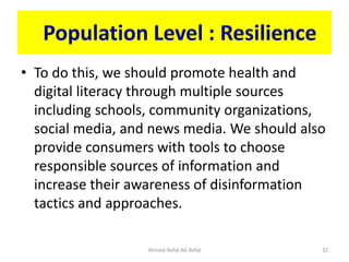 Population Level : Resilience
• To do this, we should promote health and
digital literacy through multiple sources
including schools, community organizations,
social media, and news media. We should also
provide consumers with tools to choose
responsible sources of information and
increase their awareness of disinformation
tactics and approaches.
Ahmed-Refat AG Refat 32
 