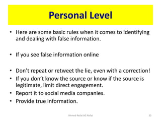 Personal Level
• Here are some basic rules when it comes to identifying
and dealing with false information.
• If you see false information online
• Don’t repeat or retweet the lie, even with a correction!
• If you don’t know the source or know if the source is
legitimate, limit direct engagement.
• Report it to social media companies.
• Provide true information.
Ahmed-Refat AG Refat 33
 