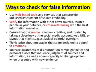 Ways to check for false information
• Use web-based tools and services that can provide
unbiased assessment of source credibility.
• Verify the information with other news sources, trusted
people in your network, or cross-referencing with the best
information available.
• Ensure that the source is known, credible, and trusted by
taking a close look at the social media account, web URL, or
layout that might suggest lack of editorial oversight.
• Think twice about messages that seem designed to appeal
to emotions.
• Increase awareness of disinformation campaign tactics and
personal biases that influence judgment of sources and
information, as well as one’s capacity to change opinion
when presented with new evidence.
Ahmed-Refat AG Refat 34
 