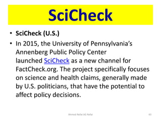 SciCheck
• SciCheck (U.S.)
• In 2015, the University of Pennsylvania’s
Annenberg Public Policy Center
launched SciCheck as a new channel for
FactCheck.org. The project specifically focuses
on science and health claims, generally made
by U.S. politicians, that have the potential to
affect policy decisions.
Ahmed-Refat AG Refat 43
 