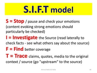 S.I.F.T model
S = Stop / pause and check your emotions
(content evoking strong emotions should
particularly be checked)
I = Investigate the Source (read laterally to
check facts - see what others say about the source)
F = Find better coverage
T = Trace claims, quotes, media to the original
context / source (go "upstream" to the source)
Ahmed-Refat AG Refat 48
 