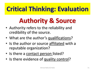 Critical Thinking: Evaluation
Authority & Source
• Authority refers to the reliability and
credibility of the source.
• What are the author’s qualifications?
• Is the author or source affiliated with a
reputable organization?
• Is there a contact person listed?
• Is there evidence of quality control?
Ahmed-Refat AG Refat 51
 