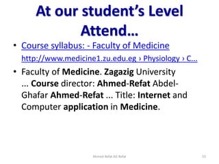 At our student’s Level
Attend…
• Course syllabus: - Faculty of Medicine
http://www.medicine1.zu.edu.eg › Physiology › C...
• Faculty of Medicine. Zagazig University
... Course director: Ahmed-Refat Abdel-
Ghafar Ahmed-Refat ... Title: Internet and
Computer application in Medicine.
Ahmed-Refat AG Refat 53
 