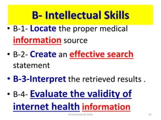 B- Intellectual Skills
• B-1- Locate the proper medical
information source
• B-2- Create an effective search
statement
• B-3-Interpret the retrieved results .
• B-4- Evaluate the validity of
internet health information
Ahmed-Refat AG Refat 54
 