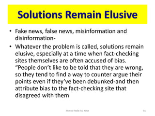 Solutions Remain Elusive
• Fake news, false news, misinformation and
disinformation-
• Whatever the problem is called, solutions remain
elusive, especially at a time when fact-checking
sites themselves are often accused of bias.
“People don’t like to be told that they are wrong,
so they tend to find a way to counter argue their
points even if they’ve been debunked-and then
attribute bias to the fact-checking site that
disagreed with them
Ahmed-Refat AG Refat 55
 